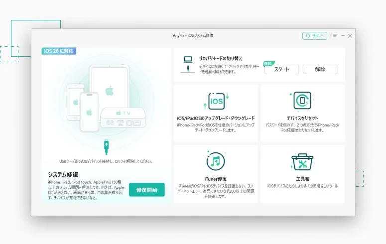 iOS 26 に対応 AnyFix - iOSシステム修復 サポート リカバリモードの切り替え デバイスに接続、1-クリックでリカバリモードを起動/解除できます。 無料 スタート 解除 iOS/iPadOSのアップグレード・ダウングレード iPhone/iPad/iPodのOSを任意のバージョンにアップデート・ダウングレードします。 デバイスをリセット パスワードを使わず、2つの方法でiPhone/iPad/iPodを簡単にリセットします。 USBケーブルでiOSデバイスを接続し、ロックを解除してください。 システム修復 iPhone, iPad, iPod touch, AppleTVの150種以上のシステム問題を解決します。例えば、Appleロゴが消えない、画面が真っ黒、再起動を繰り返す、デバイスが充電できないなど。 修復開始 iTunes修復 iTunesがiOS/iPadOSデバイスを認識しない、コンポーネントエラー、復元できないなど200以上の問題を修復します。 ツール箱 iOSデバイスのためにより多くの素晴らしいツール