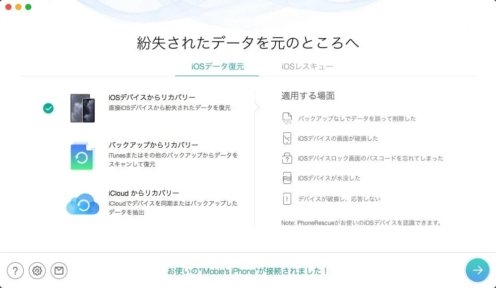 紛失されたデータを元のところへ iOSデータ復元 iOSレスキュー iOSデバイスからリカバリー 直接iOSデバイスから紛失されたデータを復元 バックアップからリカバリー iTunesまたはその他のバックアップからデータをスキャンして復元 iCloudからリカバリー iCloudでデバイスを同期またはバックアップしたデータを抽出 適用する場面 バックアップなしでデータを誤って削除した iOSデバイスの画面が破損した iOSデバイスロック画面のパスコードを忘れてしまった iOSデバイスが水没した デバイスが破損し、応答しない Note: PhoneRescueがお使いのiOSデバイスを認識できます。 お使いの"iMobie's iPhone"が接続されました！
