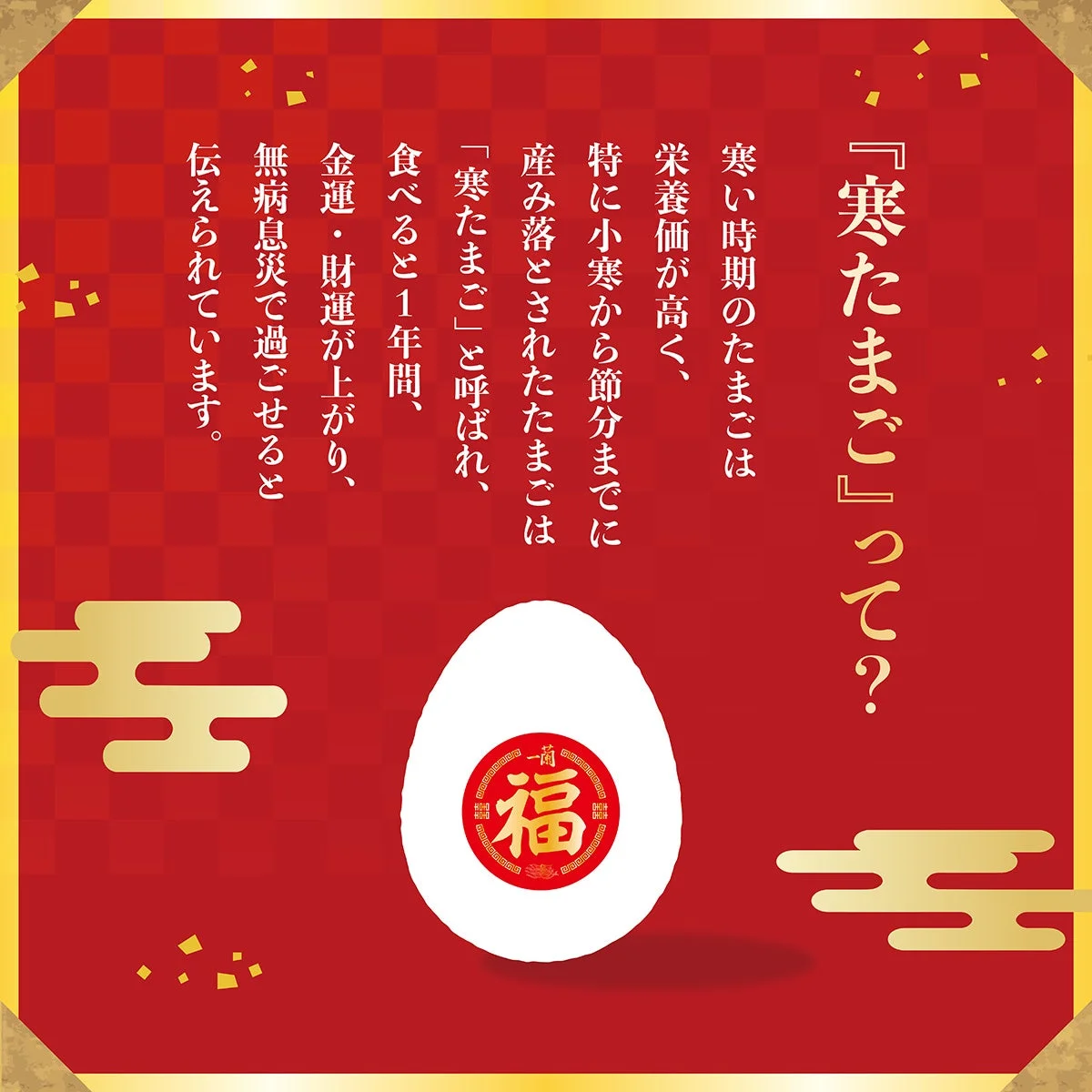 『寒たまご』って？寒い時期のたまごは栄養価が高く、特に小寒から節分までに産み落とされたたまごは「寒たまご」と呼ばれ、食べると1年間、金運・財運が上がり、無病息災で過ごせると伝えられています。福