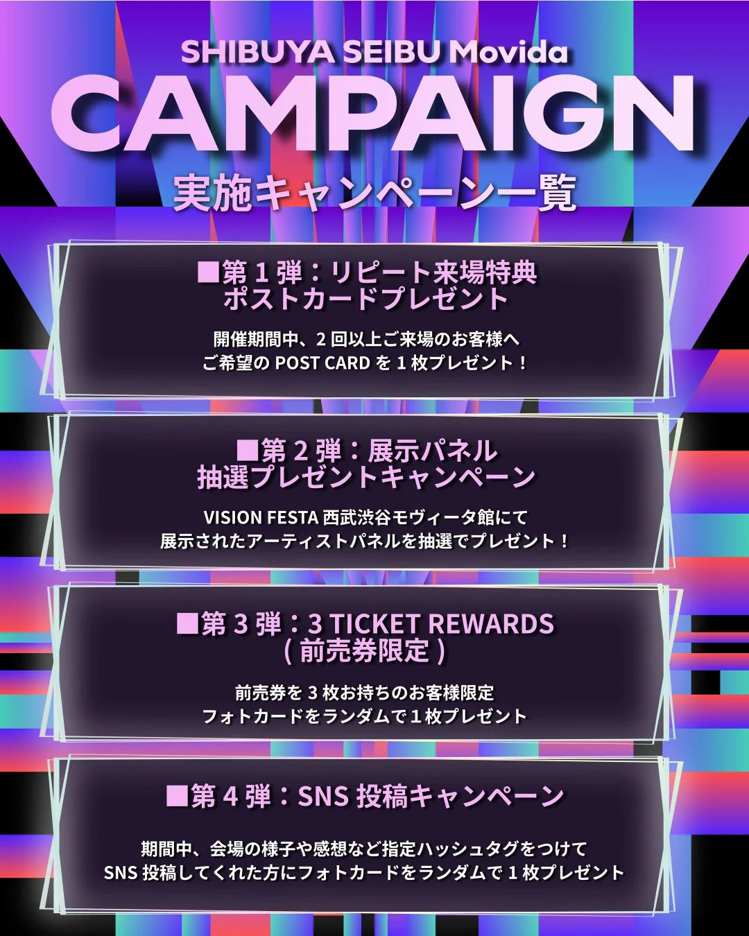 SHIBUYA SEIBU Movida CAMPAIGN 実施キャンペーン一覧 ■第1弾: リピート来場特典 ポストカードプレゼント 開催期間中、2回以上ご来場のお客様へ ご希望のPOST CARDを1枚プレゼント! ■第2弾: 展示パネル 抽選プレゼントキャンペーン VISION FESTA 西武渋谷モヴィーダ館にて 展示されたアーティストパネルを抽選でプレゼント! ■第3弾: 3 TICKET REWARDS (前売券限定) 前売券を3枚お持ちのお客様限定 フォトカードをランダムで1枚プレゼント ■第4弾: SNS投稿キャンペーン 期間中、会場の様子や感想など指定ハッシュタグをつけて SNS投稿してくれた方にフォトカードをランダムで1枚プレゼント