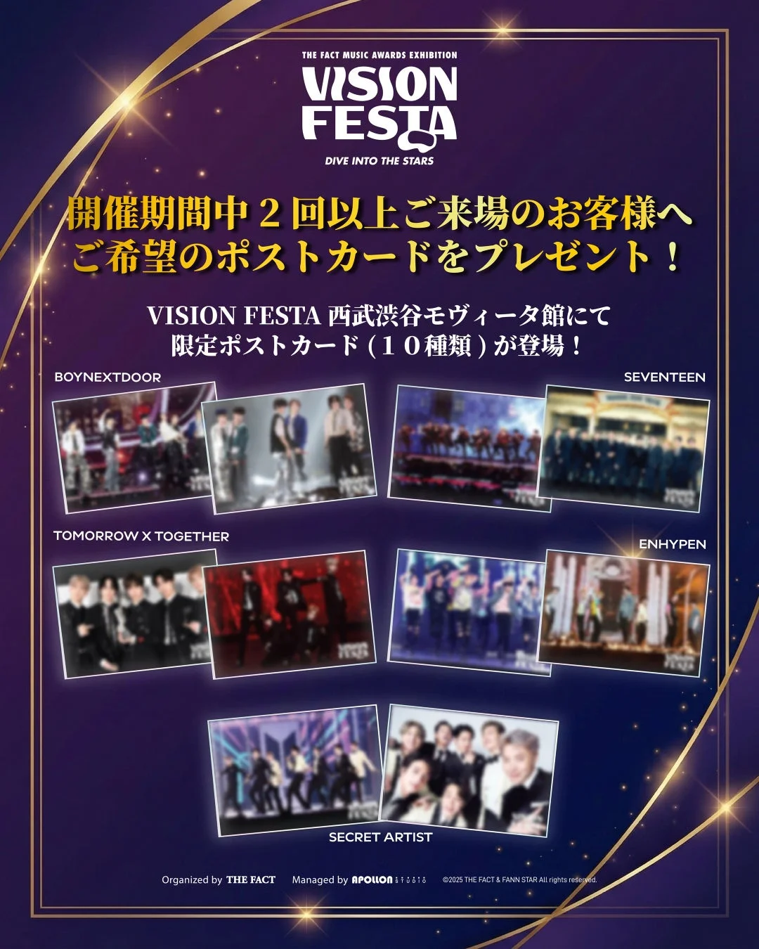 THE FACT MUSIC AWARDS EXHIBITION VISION FESTA DIVE INTO THE STARS 開催期間中 2回以上ご来場のお客様へ ご希望のポストカードをプレゼント！ VISION FESTA 西武渋谷モヴィーダ館にて 限定ポストカード (10種類) が登場！ BOYNEXTDOOR SEVENTEEN TOMORROW X TOGETHER ENHYPEN SECRET ARTIST Organized by THE FACT Managed by APOLLON 株式会社アポロン ©2025 THE FACT & FANN STAR All rights reserved.