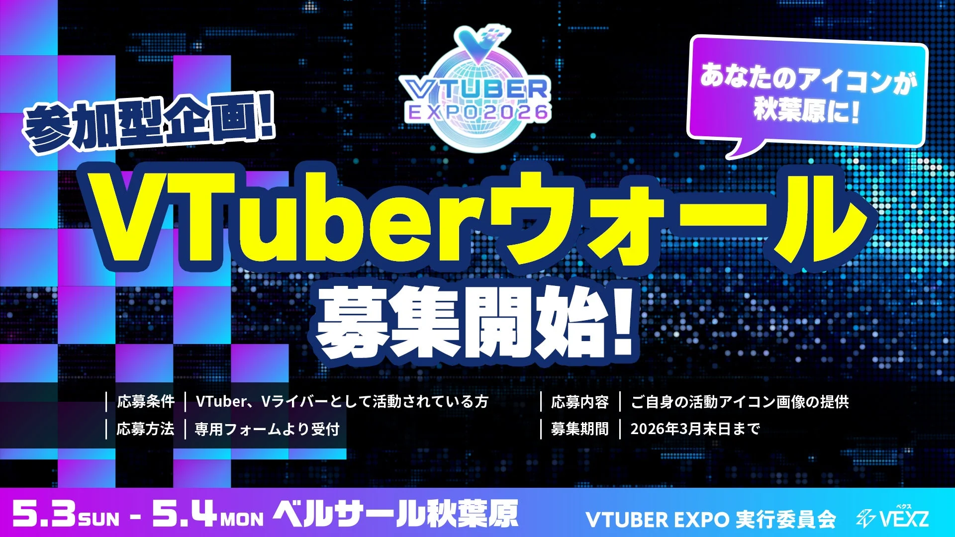 参加型企画! VTUBER EXPO 2026 あなたのアイコンが秋葉原に! VTuberウォール 募集開始! 応募条件 | VTuber、Vライバーとして活動されている方 応募方法 | 専用フォームより受付 応募内容 | ご自身の活動アイコン画像の提供 募集期間 | 2026年3月末日まで 5.3 SUN - 5.4 MON ベルサール秋葉原 VTUBER EXPO 実行委員会 VEXZ