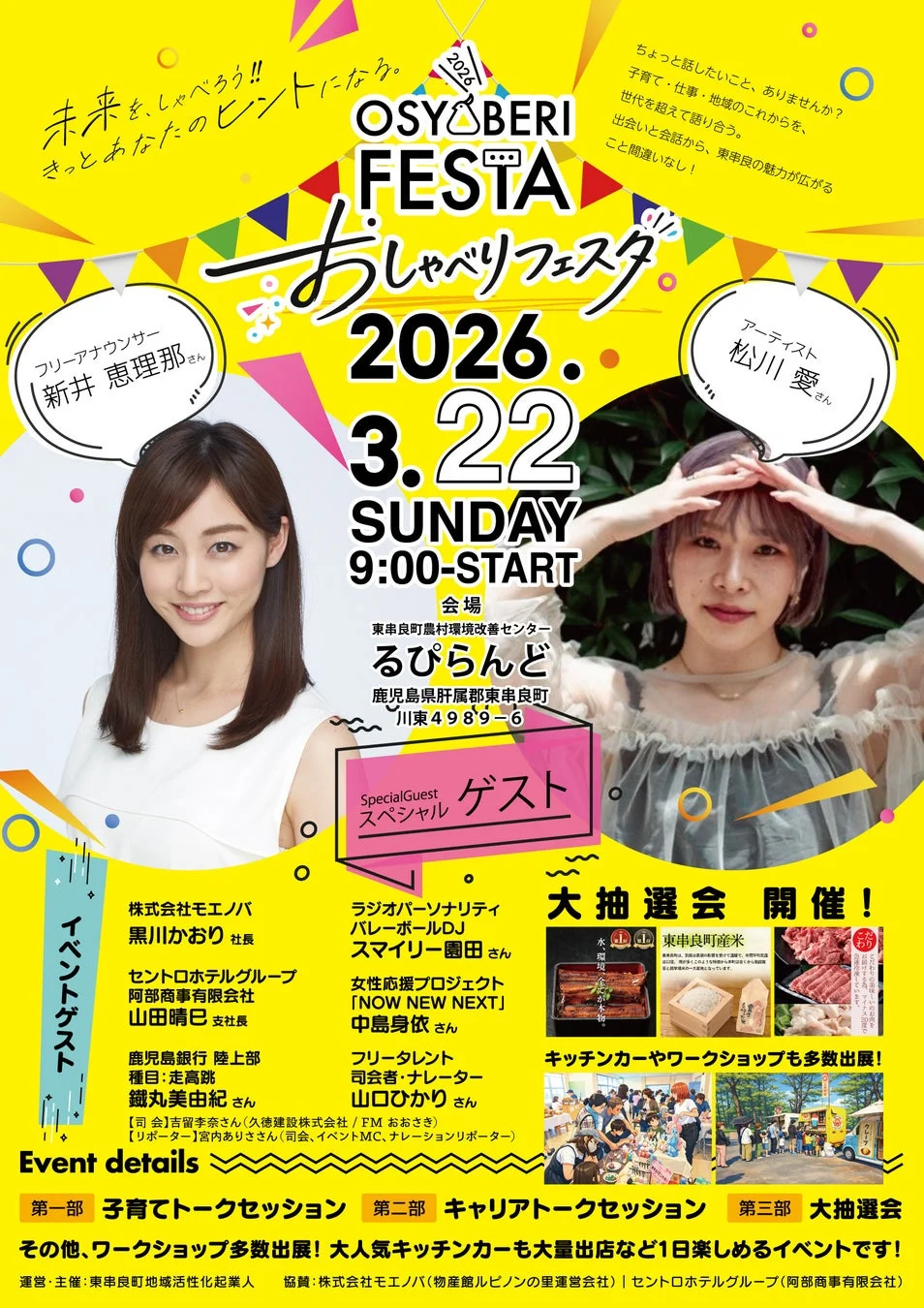 未来を、しゃべろう!! きっとあなたのヒントになる。 OSYOBERI FESTA おしゃべりフェスタ 2026. 3.22 SUNDAY 9:00-START ちょっと話したいこと、ありませんか? 子育て・仕事・地域のこれからを、世代を超えて語り合う。 出会いと会話から、東串良の魅力が広がる こと間違いなし! フリーアナウンサー 新井 恵理那 さん アーティスト 松川 愛 さん 会場 東串良町農村環境改善センター るぴらんど 鹿児島県肝属郡東串良町 川東4989-6 Special Guest スペシャル ゲスト イベントゲスト 株式会社モエノバ 黒川かおり 社長 セントロホテルグループ 阿部商事有限会社 山田晴巳 支配人 鹿児島銀行 陸上部 種目:走高跳 鐵丸美由紀 さん ラジオパーソナリティ バレーボールDJ スマイリー園田 さん 女性応援プロジェクト 「NOW NEW NEXT」 中島身依 さん フリータレント 司会者・ナレーター 山口ひかり さん 【司会】吉留享奈さん(久徳建設株式会社/FMおおさき) 【リポーター】宮内ありささん(司会、イベントMC、ナレーションリポーター) 大抽選会 開催! 東串良町産米 水 環境 畜産物 キッチンカーやワークショップも多数出展! Event details 第一部 子育てトークセッション 第二部 キャリアトークセッション 第三部 大抽選会 その他、ワークショップ多数出展! 大人気キッチンカーも大量出店など1日楽しめるイベントです! 運営・主催:東串良町地域活性化起業人 協賛:株式会社モエノバ(物産館ルピノンの里運営会社) | セントロホテルグループ(阿部商事有限会社)