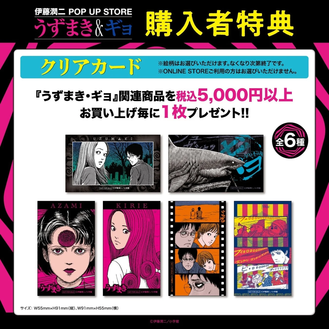 伊藤潤二 POP UP STORE うずまき & ギョ 購入者特典 クリアカード ※絵柄はお選びいただけます。なくなり次第終了です。 ※ONLINE STOREご利用の方はお選びいただけません。『うずまき・ギョ』関連商品を税込5,000円以上お買い上げ毎に1枚プレゼント!! 全6種 UZUMAKI AZAMI KIRIE NOT FOR SALE ©伊藤潤二/小学館 サイズ: W55mm×H91mm(縦)、W91mm×H55mm(横) GYO GYO GYO GYO GYO GYO