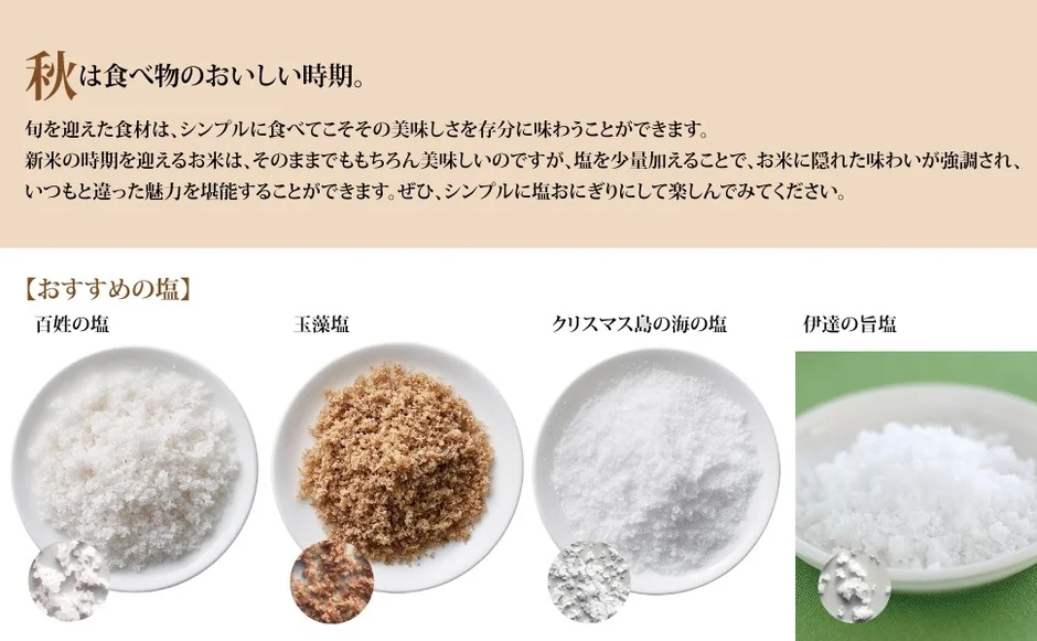 秋は食べ物のおいしい時期。旬を迎えた食材は、シンプルに食べてこそその美味しさを存分に味わうことができます。新米の時期を迎えるお米は、そのままでももちろん美味しいのですが、塩を少量加えることで、お米に隠れた味わいが強調され、いつもと違った魅力を堪能することができます。ぜひ、シンプルに塩おにぎりにして楽しんでみてください。【おすすめの塩】百姓の塩玉藻塩クリスマス島の海の塩伊達の旨塩