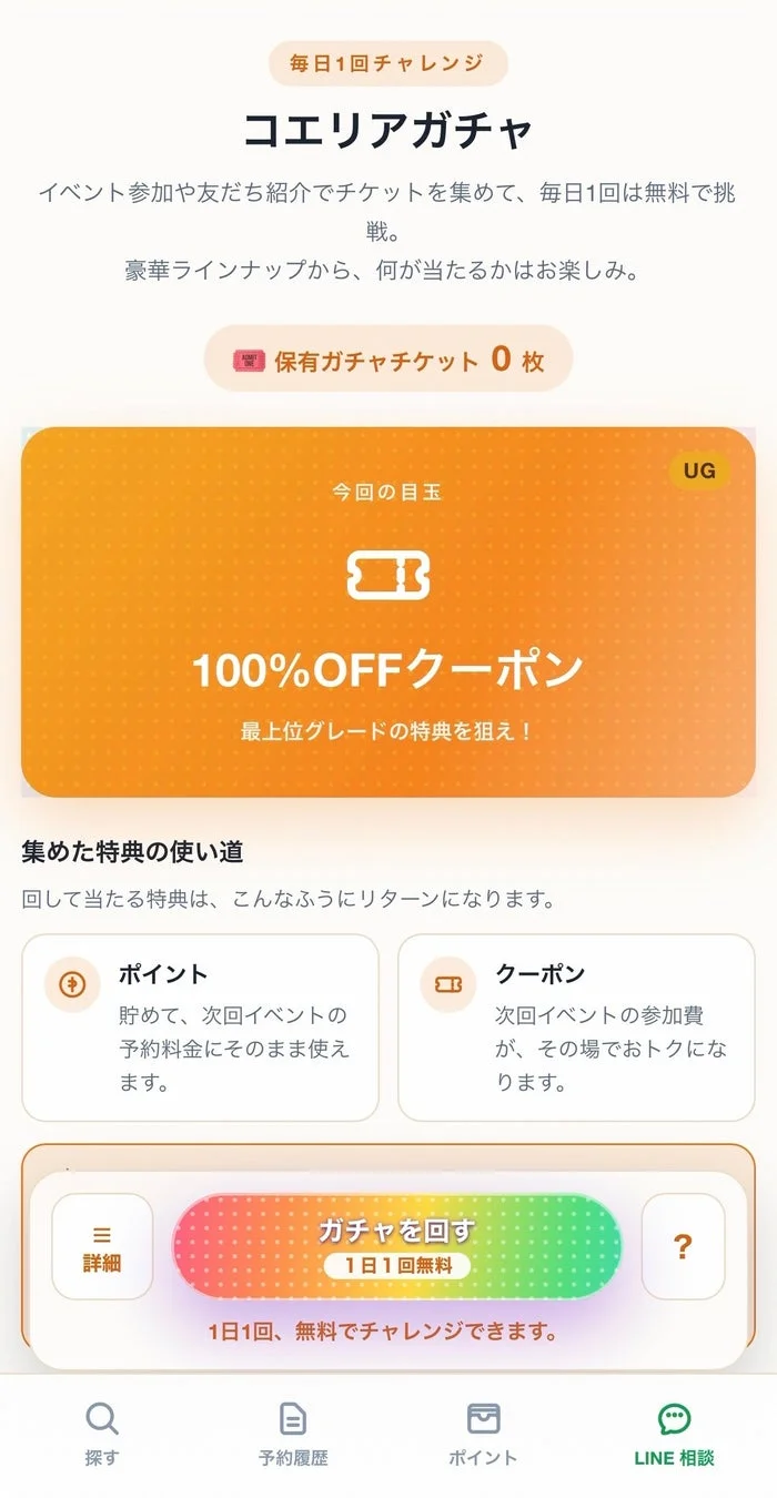 毎日1回チャレンジ コエリアガチャ イベント参加や友だち紹介でチケットを集めて、毎日1回は無料で挑戦。豪華ラインナップから、何が当たるかはお楽しみ。保有ガチャチケット 0枚 今回の目玉 UG 100%OFFクーポン 最上位グレードの特典を狙え!集めた特典の使い道 回して当たる特典は、こんなふうにリターンになります。ポイント 貯めて、次回イベントの予約料金にそのまま使えます。クーポン 次回イベントの参加費が、その場でおトクになります。詳細 ガチャを回す 1日1回無料 1日1回、無料でチャレンジできます。探す 予約履歴 ポイント LINE 相談