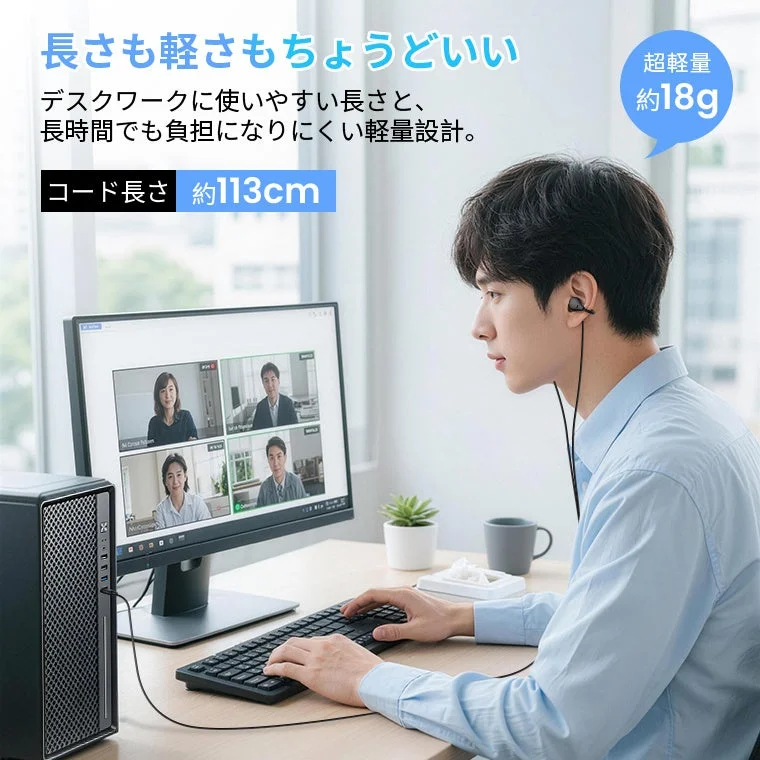長さも軽さもちょうどいい デスクワークに使いやすい長さと、長時間でも負担になりにくい軽量設計。 超軽量 約18g コード長さ 約113cm